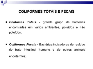COLIFORMES TOTAIS E FECAIS Colifomes Totais  - grande grupo de bactérias encontradas em vários ambientes, poluídos e não poluídos; Coliformes Fecais  - Bactérias indicadoras de resíduo do trato intestinal humano e de outros animais endotermos;   
