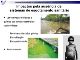 Impactos pela ausência de  sistemas de esgotamento sanitário Contaminação biológica e  química das águas superficiais,  subterrâneas: Problemas de saúde pública Eutrofização Eusaprobicidade Assoreamento Curso de Pós-graduação, em nível de Especialização, em Tratamento Biológico de Efluentes 