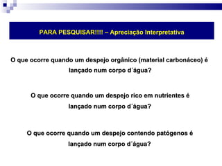 O que ocorre quando um despejo orgânico (material carbonáceo) é  lançado num corpo d´água? O que ocorre quando um despejo rico em nutrientes é  lançado num corpo d´água?   O que ocorre quando um despejo contendo patógenos é  lançado num corpo d´água?   PARA PESQUISAR!!!! – Apreciação Interpretativa 
