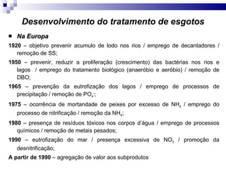 Desenvolvimento do tratamento de esgotos Na Europa 1920  – objetivo prevenir acumulo de lodo nos rios / emprego de decantadores / remoção de SS; 1950  – prevenir, reduzir a proliferação (crescimento) das bactérias nos rios e lagos  / emprego do tratamento biológico (anaeróbio e aeróbio) / remoção de DBO; 1965  – prevenção da eutrofização dos lagos / emprego de processos de precipitação / remoção de PO 4 - ; 1975  – ocorrência de mortandade de peixes por excesso de NH 4  / emprego do processo de nitrificação / remoção da NH 4 ; 1980  – presença de resíduos tóxicos nos corpos d’água / emprego de processos químicos / remoção de metais pesados; 1990  – eutrofização do mar / presença excessiva de NO 3  / promoção da desnitrificação; A partir de 1990  – agregação de valor aos subprodutos 