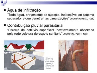 Água de infiltração “ Toda água, proveniente do subsolo, indesejável ao sistema separador e que penetra nas canalizações”  (NBR 9648/ABNT, 1986) Contribuição pluvial parasitária “ Parcela de deflúvio superficial inevitavelmente absorvida pela rede coletora de esgoto sanitário”  (NBR 9648 / ABNT, 1986) 