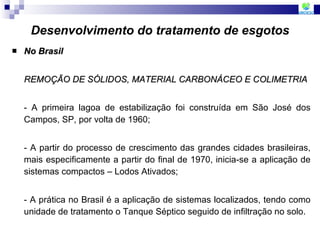 Desenvolvimento do tratamento de esgotos No Brasil REMOÇÃO DE SÓLIDOS, MATERIAL CARBONÁCEO E COLIMETRIA - A primeira lagoa de estabilização foi construída em São José dos Campos, SP, por volta de 1960; - A partir do processo de crescimento das grandes cidades brasileiras, mais especificamente a partir do final de 1970, inicia-se a aplicação de sistemas compactos – Lodos Ativados; - A prática no Brasil é a aplicação de sistemas localizados, tendo como unidade de tratamento o Tanque Séptico seguido de infiltração no solo. 