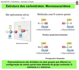 Estrutura dos carboidratos: Monossacarídeos
São opticamente ativas Moléculas com N centros quirais
Estereoisômeros são divididos em dois grupos que diferem na
configuração do centro quiral mais distante do grupo carbonila: D
isômeros e L isômeros.
Aula REUNI : Carboidratos - Estrutura e Função
 