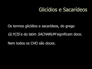 Glicídios e Sacarídeos
Os termos glicídios e sacarídeos, do grego
GLYCIS e do latim SACHARUM significam doce.
Nem todos os CHO são doces.
 
