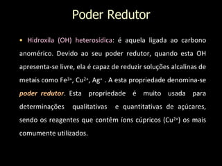 Poder Redutor
• Hidroxila (OH) heterosídica: é aquela ligada ao carbono
anomérico. Devido ao seu poder redutor, quando esta OH
apresenta-se livre, ela é capaz de reduzir soluções alcalinas de
metais como Fe3+, Cu2+, Ag+ . A esta propriedade denomina-se
poder redutor. Esta propriedade é muito usada para
determinações qualitativas e quantitativas de açúcares,
sendo os reagentes que contêm íons cúpricos (Cu2+) os mais
comumente utilizados.
 
