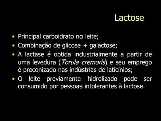 Lactose
• Principal carboidrato no leite;
• Combinação de glicose + galactose;
• A lactase é obtida industrialmente a partir de
uma levedura (Torula cremoris) e seu emprego
é preconizado nas indústrias de laticínios;
• O leite previamente hidrolizado pode ser
consumido por pessoas intolerantes à lactose.
 