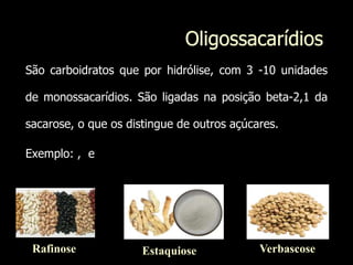Oligossacarídios
São carboidratos que por hidrólise, com 3 -10 unidades
de monossacarídios. São ligadas na posição beta-2,1 da
sacarose, o que os distingue de outros açúcares.
Exemplo: , e
Rafinose Estaquiose Verbascose
 