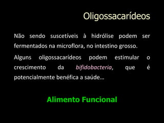 Oligossacarídeos
Não sendo suscetíveis à hidrólise podem ser
fermentados na microflora, no intestino grosso.
Alguns oligossacarídeos podem estimular o
crescimento da bifidobacteria, que é
potencialmente benéfica a saúde…
Alimento Funcional
 