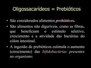 Oligossacarídeos = Prebióticos
• São considerados alimentos prebióticos.
• São alimentos não digeríveis, como as fibras,
que beneficiam o estímulo seletivo,
crescimento e a atividade das bactérias do
cólon intestinal.
• A ingestão de prebióticos estimula o aumento
(crescimento) das bifidobactérias presentes
no organismo.
 