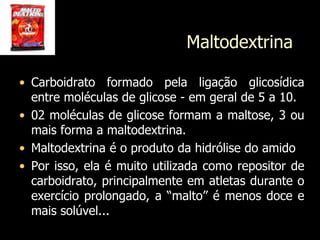 Maltodextrina
• Carboidrato formado pela ligação glicosídica
entre moléculas de glicose - em geral de 5 a 10.
• 02 moléculas de glicose formam a maltose, 3 ou
mais forma a maltodextrina.
• Maltodextrina é o produto da hidrólise do amido
• Por isso, ela é muito utilizada como repositor de
carboidrato, principalmente em atletas durante o
exercício prolongado, a “malto” é menos doce e
mais solúvel...
 