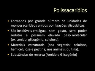 Polissacarídios
• Formados por grande número de unidades de
monossacarídeos unidos por ligações glicosídicas.
• São insolúveis em água, sem gosto, sem poder
redutor e possuem elevado peso molecular
(ex. amido, glicogênio, celulose).
• Materiais estruturais (nos vegetais: celulose,
hemicelulose e pectina; nos animais: quitina).
• Substâncias de reserva (Amido e Glicogênio)
 