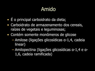 Amido
• É o principal carboidrato da dieta;
• Carboidrato de armazenamento dos cereais,
raízes de vegetais e leguminosas;
• Contém somente monômeros de glicose
– Amilose (ligações glicosídicas α-1,4, cadeia
linear)
– Amilopectina (ligações glicosídicas α-1,4 e α-
1,6, cadeia ramificada)
 