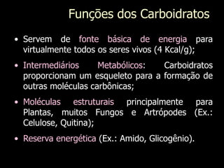• Servem de fonte básica de energia para
virtualmente todos os seres vivos (4 Kcal/g);
• Intermediários Metabólicos: Carboidratos
proporcionam um esqueleto para a formação de
outras moléculas carbônicas;
• Moléculas estruturais principalmente para
Plantas, muitos Fungos e Artrópodes (Ex.:
Celulose, Quitina);
• Reserva energética (Ex.: Amido, Glicogênio).
Funçōes dos Carboidratos
 