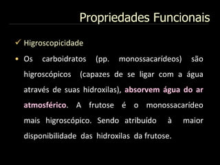 Propriedades Funcionais
 Higroscopicidade
• Os carboidratos (pp. monossacarídeos) são
higroscópicos (capazes de se ligar com a água
através de suas hidroxilas), absorvem água do ar
atmosférico. A frutose é o monossacarídeo
mais higroscópico. Sendo atribuído à maior
disponibilidade das hidroxilas da frutose.
 