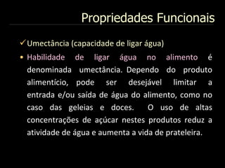 Propriedades Funcionais
Umectância (capacidade de ligar água)
• Habilidade de ligar água no alimento é
denominada umectância. Dependo do produto
alimentício, pode ser desejável limitar a
entrada e/ou saída de água do alimento, como no
caso das geleias e doces. O uso de altas
concentrações de açúcar nestes produtos reduz a
atividade de água e aumenta a vida de prateleira.
 