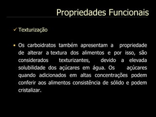 Propriedades Funcionais
 Texturização
• Os carboidratos também apresentam a propriedade
de alterar a textura dos alimentos e por isso, são
considerados texturizantes, devido a elevada
solubilidade dos açúcares em água. Os açúcares
quando adicionados em altas concentrações podem
conferir aos alimentos consistência de sólido e podem
cristalizar.
 