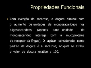 Propriedades Funcionais
• Com exceção da sacarose, a doçura diminui com
o aumento de unidades de monossacarídeos nos
oligossacarídeos (apenas uma unidade de
monossacarídeo interage com a mucoproteína
do receptor da língua). O açúcar considerado como
padrão de doçura é a sacarose, ao qual se atribui
o valor de doçura relativo a 100.
 