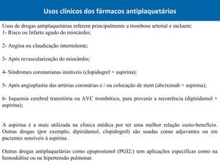 Usos de drogas antiplaquetárias referem principalmente a trombose arterial e incluem:
1- Risco ou Infarto agudo do miocárdio;
2- Angina ou claudicação intermitente;
3- Após revascularização do miocárdio;
4- Síndromes coronarianas instáveis (clopidogrel + aspirina);​​
5- Após angioplastia das artérias coronárias e / ou colocação de stent (abciximab + aspirina);
6- Isquemia cerebral transitória ou AVC trombótico, para prevenir a recorrência (dipiridamol +
aspirina);
A aspirina é a mais utilizada na clínica médica por ter uma melhor relação custo-benefício.
Outras drogas (por exemplo, dipiridamol, clopidogrel) são usadas como adjuvantes ou em
pacientes sensíveis à aspirina.
Outras drogas antiplaquetárias como epoprostenol (PGI2;) tem aplicações específicas como na
hemodiálise ou na hipertensão pulmonar.
Usos clínicos dos fármacos antiplaquetários
 