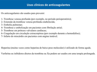Usos clínicos de anticoagulantes
Os anticoagulantes são usados para prevenir:
1- Trombose venosa profunda (por exemplo, no período perioperatório);
2- Extensão da trombose venosa profunda estabelecida;
3- Embolia pulmonar;
4- Trombose e embolização em pacientes com fibrilação atrial;
5- Trombose em próteses valvulares cardíacas;
6- Coagulação em circulação extracorpórea (por exemplo durante a hemodiálise);
7- Infarto do miocárdio em pacientes com angina instável.
Heparina (muitas vezes como heparina de baixo peso molecular) é utilizado de forma aguda.
Varfarina ou inibidores diretos da trombina ou Xa podem ser usados em uma terapia prolongada.
 