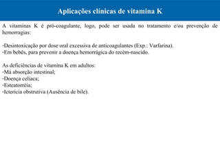 Aplicações clínicas de vitamina K
A vitaminas K é pró-coagulante, logo, pode ser usada no tratamento e/ou prevenção de
hemorragias:
-Desintoxicação por dose oral excessiva de anticoagulantes (Exp.: Varfarina).
-Em bebês, para prevenir a doença hemorrágica do recém-nascido.
As deficiências de vitamina K em adultos:
-Má absorção intestinal;
-Doença celíaca;
-Esteatorréia;
-Icterícia obstrutiva (Ausência de bile).
 