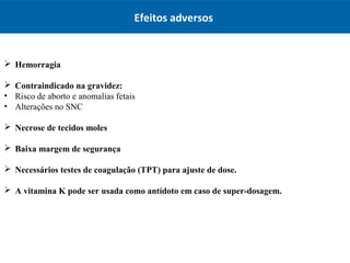 Efeitos adversos
 Hemorragia
 Contraindicado na gravidez:
• Risco de aborto e anomalias fetais
• Alterações no SNC
 Necrose de tecidos moles
 Baixa margem de segurança
 Necessários testes de coagulação (TPT) para ajuste de dose.
 A vitamina K pode ser usada como antídoto em caso de super-dosagem.
 