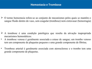 Hemostasia e Trombose
 O termo hemostasia refere-se ao conjunto de mecanismos pelos quais se mantêm o
sangue fluido dentro do vaso, sem coagular (trombose) nem extravasar (hemorragia)
 A trombose é uma condição patológica que resulta da ativação inapropriada
mecanismos hemostáticos:
• A trombose venosa é geralmente associada a estase de sangue; um trombo venoso
tem um componente de plaquetas pequeno e uma grande componente de fibrina;
• Trombose arterial é geralmente associada com aterosclerose e o trombo tem uma
grande componente de plaquetas.
 