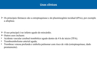 Usos clínicos
 Os principais fármacos são a estreptoquinase e do plasminogênio tecidual (tPAs), por exemplo
a alteplase.
 O uso principal é no infarto agudo do miocárdio.
 Outros usos incluem:
• Acidente vascular cerebral trombótico agudo dentro de 4 h de início (TPA);
• Tromboembolismo arterial aguda;
• Trombose venosa profunda e embolia pulmonar com risco de vida (estreptoquinase, dado
prontamente).
 