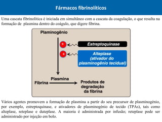 Fármacos fibrinolíticos
Uma cascata fibrinolítica é iniciada em simultâneo com a cascata da coagulação, o que resulta na
formação de plasmina dentro do coágulo, que digere fibrina.
Vários agentes promovem a formação de plasmina a partir do seu precursor de plasminogénio,
por exemplo, estreptoquinase, e ativadores de plasminogénio de tecido (TPAs), tais como
alteplase, reteplase e duteplase. A maioria é administrada por infusão; reteplase pode ser
administrado por injeção em bolo.
 