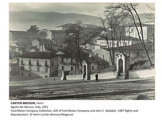 CARTIER-BRESSON, Henri 
Aguila dei Abruzzi, Italy, 1951 
Ford Motor Company Collection, Gift of Ford Motor Company and John C. Waddell, 1987 Rights and 
Reproduction: © Henri Cartier-Bresson/Magnum 
 