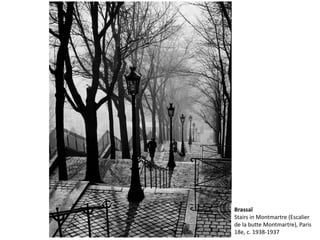 Brassaï 
Stairs in Montmartre (Escalier 
de la butte Montmartre), Paris 
18e, c. 1938-1937 
 
