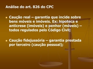 Análise do art. 826 do CPC
 Caução real – garantia que incide sobre
bens móveis e imóveis. Ex: hipoteca e
anticrese (imóveis) e penhor (móveis) –
todos regulados pelo Código Civil;
 Caução fidejussória – garantia prestada
por terceiro (caução pessoal);
 