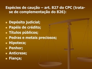 Espécies de caução – art. 827 do CPC (trata-
se de complementação do 826):
 Depósito judicial;
 Papéis de crédito;
 Títulos públicos;
 Pedras e metais preciosos;
 Hipoteca;
 Penhor;
 Anticrese;
 Fiança;
 