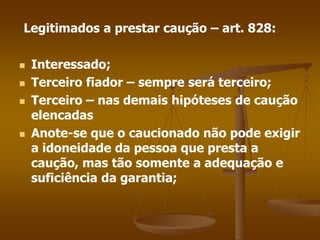 Legitimados a prestar caução – art. 828:
 Interessado;
 Terceiro fiador – sempre será terceiro;
 Terceiro – nas demais hipóteses de caução
elencadas
 Anote-se que o caucionado não pode exigir
a idoneidade da pessoa que presta a
caução, mas tão somente a adequação e
suficiência da garantia;
 