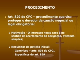 PROCEDIMENTO
 Art. 829 do CPC – procedimento que visa
proteger o devedor de caução negocial ou
legal obrigatória:
 Motivação - O interesse nesse caso é no
sentido de acertamento da obrigação, evitando
sanções;
 Requisitos da petição inicial:
 Genéricos – arts. 801 do CPC;,
 Específicos do art. 829
 