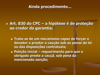 Ainda procedimento...
 Art. 830 do CPC – a hipótese é de proteção
ao credor da garantia;
 Trata-se de um mecanismo capaz de forçar o
devedor a prestar a caução sob as penas da lei
ou das disposições contratuais;
 Petição inicial – requerimento para que o
obrigado preste a cauçã, sob pena da
mencionada sanção;
 