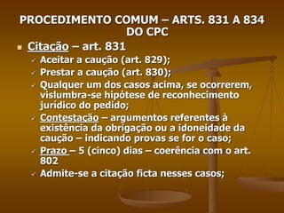PROCEDIMENTO COMUM – ARTS. 831 A 834
DO CPC
 Citação – art. 831
 Aceitar a caução (art. 829);
 Prestar a caução (art. 830);
 Qualquer um dos casos acima, se ocorrerem,
vislumbra-se hipótese de reconhecimento
jurídico do pedido;
 Contestação – argumentos referentes à
existência da obrigação ou a idoneidade da
caução – indicando provas se for o caso;
 Prazo – 5 (cinco) dias – coerência com o art.
802
 Admite-se a citação ficta nesses casos;
 