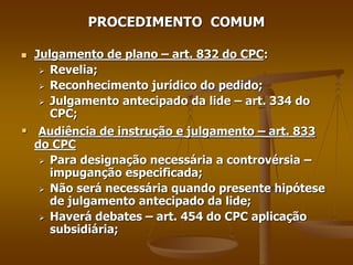 PROCEDIMENTO COMUM
 Julgamento de plano – art. 832 do CPC:
 Revelia;
 Reconhecimento jurídico do pedido;
 Julgamento antecipado da lide – art. 334 do
CPC;
 Audiência de instrução e julgamento – art. 833
do CPC
 Para designação necessária a controvérsia –
impuganção especificada;
 Não será necessária quando presente hipótese
de julgamento antecipado da lide;
 Haverá debates – art. 454 do CPC aplicação
subsidiária;
 