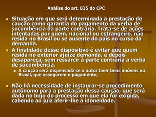 Análise do art. 835 do CPC
 Situação em que será determinada a prestação de
caução como garantia do pagamento da verba de
sucumbência da parte contrária. Trata-se de ações
intentadas por quem, nacional ou estrangeiro, não
resida no Brasil ou se ausente do país no curso da
demanda.
 A finalidade desse dispositivo é evitar que quem
resida no exterior ajuíze demanda, e depois
desapareça, sem ressarcir à parte contrária a verba
de sucumbência.
 A caução será dispensada se o autor tiver bens imóveis no
Brasil, que assegurem o pagamento,
 Não há necessidade de instaurar-se procedimento
autônomo para a prestação dessa caução, que será
dada no bojo do processo em que ela for exigida,
cabendo ao juiz aferir-lhe a idoneidade.
 