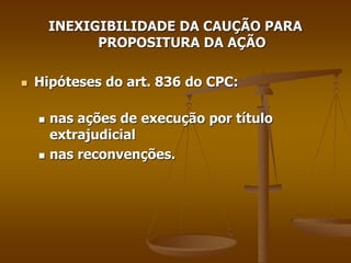 INEXIGIBILIDADE DA CAUÇÃO PARA
PROPOSITURA DA AÇÃO
 Hipóteses do art. 836 do CPC:
 nas ações de execução por título
extrajudicial
 nas reconvenções.
 