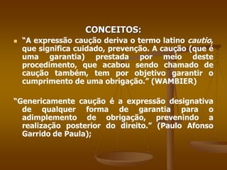 CONCEITOS:
 “A expressão caução deriva o termo latino cautio,
que significa cuidado, prevenção. A caução (que é
uma garantia) prestada por meio deste
procedimento, que acabou sendo chamado de
caução também, tem por objetivo garantir o
cumprimento de uma obrigação.” (WAMBIER)
“Genericamente caução é a expressão designativa
de qualquer forma de garantia para o
adimplemento de obrigação, prevenindo a
realização posterior do direito.” (Paulo Afonso
Garrido de Paula);
 