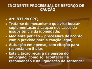 INCIDENTE PROCESSUAL DE REFORÇO DE
CAUÇÃO
 Art. 837 do CPC;
 Trata-se de mecanismo que visa buscar
suplementação à caução nos casos da
insubsitência da idoneidade;
 Mediante petição – processará de acordo
com o previsto para a caução legal;
 Autuação em apenso, com citação para
resposta em 5 dias
 Esta citação recairá na pessoa do
advogado, como sói acontecer na
reconvenção e na liquidação de sentença;
 