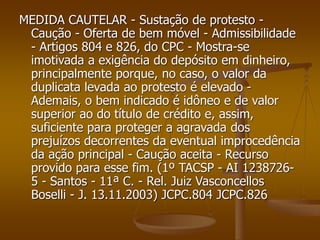 MEDIDA CAUTELAR - Sustação de protesto -
Caução - Oferta de bem móvel - Admissibilidade
- Artigos 804 e 826, do CPC - Mostra-se
imotivada a exigência do depósito em dinheiro,
principalmente porque, no caso, o valor da
duplicata levada ao protesto é elevado -
Ademais, o bem indicado é idôneo e de valor
superior ao do título de crédito e, assim,
suficiente para proteger a agravada dos
prejuízos decorrentes da eventual improcedência
da ação principal - Caução aceita - Recurso
provido para esse fim. (1º TACSP - AI 1238726-
5 - Santos - 11ª C. - Rel. Juiz Vasconcellos
Boselli - J. 13.11.2003) JCPC.804 JCPC.826
 