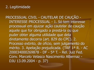 2. Legitimidade
PROCESSUAL CIVIL - CAUTELAR DE CAUÇÃO -
INTERESSE PROCESSUAL - 1. Só tem interesse
processual em ajuizar ação cautelar de caução
aquele que for obrigado a prestá-la ou que
puder obter alguma utilidade que dela
diretamente decorra (art. 829 do CPC). 2.
Processo extinto, de ofício, sem julgamento do
mérito. 3. Apelação prejudicada. (TRF 1ª R. - AC
200034000269878 - DF - 5ª T. - Rel. Juiz Fed.
Conv. Marcelo Velasco Nascimento Albernaz -
DJU 13.09.2004 - p. 37)
 