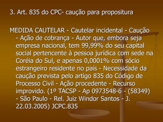 3. Art. 835 do CPC- caução para propositura
MEDIDA CAUTELAR - Cautelar incidental - Caução
- Ação de cobrança - Autor que, embora seja
empresa nacional, tem 99,99% do seu capital
social pertencente à pessoa jurídica com sede na
Coréia do Sul, e apenas 0,0001% com sócio
estrangeiro residente no país - Necessidade da
caução prevista pelo artigo 835 do Código de
Processo Civil - Ação procedente - Recurso
improvido. (1º TACSP - Ap 0973548-6 - (58349)
- São Paulo - Rel. Juiz Windor Santos - J.
22.03.2005) JCPC.835
 