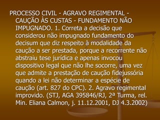 PROCESSO CIVIL - AGRAVO REGIMENTAL -
CAUÇÃO ÀS CUSTAS - FUNDAMENTO NÃO
IMPUGNADO. 1. Correta a decisão que
considerou não impugnado fundamento do
decisum que diz respeito à modalidade da
caução a ser prestada, porque a recorrente não
abstraiu tese jurídica e apenas invocou
dispositivo legal que não lhe socorre, uma vez
que admite a prestação de caução fidejussória
quando a lei não determinar a espécie de
caução (art. 827 do CPC). 2. Agravo regimental
improvido. (STJ, AGA 395846/RJ, 2ª Turma, rel.
Min. Eliana Calmon, j. 11.12.2001, DJ 4.3.2002)
 