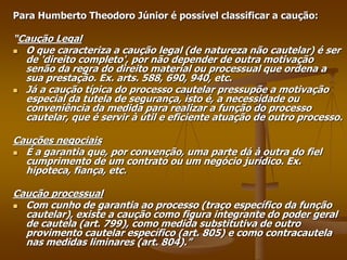 Para Humberto Theodoro Júnior é possível classificar a caução:
“Caução Legal
 O que caracteriza a caução legal (de natureza não cautelar) é ser
de 'direito completo', por não depender de outra motivação
senão da regra do direito material ou processual que ordena a
sua prestação. Ex. arts. 588, 690, 940, etc.
 Já a caução típica do processo cautelar pressupõe a motivação
especial da tutela de segurança, isto é, a necessidade ou
conveniência da medida para realizar a função do processo
cautelar, que é servir à útil e eficiente atuação de outro processo.
Cauções negociais
 É a garantia que, por convenção, uma parte dá à outra do fiel
cumprimento de um contrato ou um negócio jurídico. Ex.
hipoteca, fiança, etc.
Caução processual
 Com cunho de garantia ao processo (traço específico da função
cautelar), existe a caução como figura integrante do poder geral
de cautela (art. 799), como medida substitutiva de outro
provimento cautelar específico (art. 805) e como contracautela
nas medidas liminares (art. 804).”
 