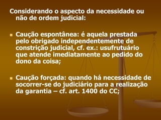 Considerando o aspecto da necessidade ou
não de ordem judicial:
 Caução espontânea: é aquela prestada
pelo obrigado independentemente de
constrição judicial, cf. ex.: usufrutuário
que atende imediatamente ao pedido do
dono da coisa;
 Caução forçada: quando há necessidade de
socorrer-se do judiciário para a realização
da garantia – cf. art. 1400 do CC;
 
