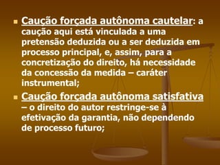  Caução forçada autônoma cautelar: a
caução aqui está vinculada a uma
pretensão deduzida ou a ser deduzida em
processo principal, e, assim, para a
concretização do direito, há necessidade
da concessão da medida – caráter
instrumental;
 Caução forçada autônoma satisfativa
– o direito do autor restringe-se à
efetivação da garantia, não dependendo
de processo futuro;
 