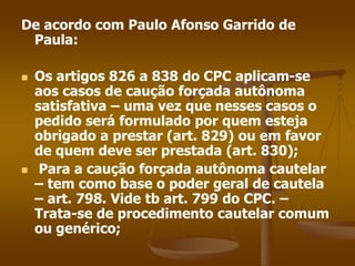 De acordo com Paulo Afonso Garrido de
Paula:
 Os artigos 826 a 838 do CPC aplicam-se
aos casos de caução forçada autônoma
satisfativa – uma vez que nesses casos o
pedido será formulado por quem esteja
obrigado a prestar (art. 829) ou em favor
de quem deve ser prestada (art. 830);
 Para a caução forçada autônoma cautelar
– tem como base o poder geral de cautela
– art. 798. Vide tb art. 799 do CPC. –
Trata-se de procedimento cautelar comum
ou genérico;
 