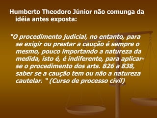 Humberto Theodoro Júnior não comunga da
idéia antes exposta:
“O procedimento judicial, no entanto, para
se exigir ou prestar a caução é sempre o
mesmo, pouco importando a natureza da
medida, isto é, é indiferente, para aplicar-
se o procedimento dos arts. 826 a 838,
saber se a caução tem ou não a natureza
cautelar. “ (Curso de processo civil)
 